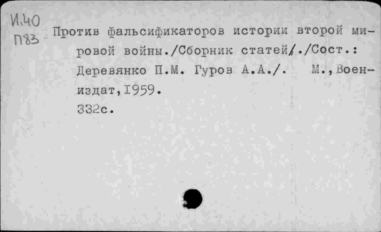 ﻿и.чо
П1Ь
Против фальсификаторов истории второй мировой войны./Сборник статей/./Сост.: Деревянко П.М. Гуров А.А./. М.,Воен-издат,1959. 332с.